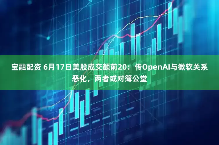 宝融配资 6月17日美股成交额前20:传OpenAI与微软关系恶化,两者或对簿公堂