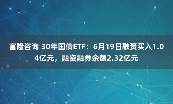 富隆咨询 30年国债ETF：6月19日融资买入1.04亿元，融资融券余额2.32亿元