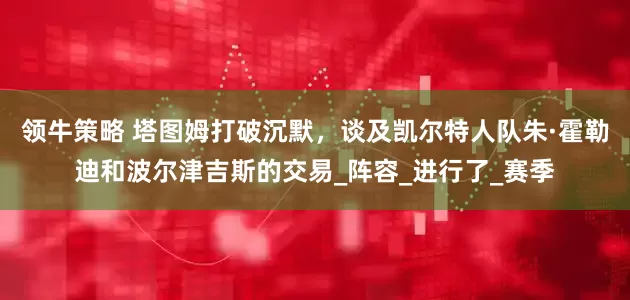 领牛策略 塔图姆打破沉默,谈及凯尔特人队朱·霍勒迪和波尔津吉斯的交易_阵容_进行了_赛季