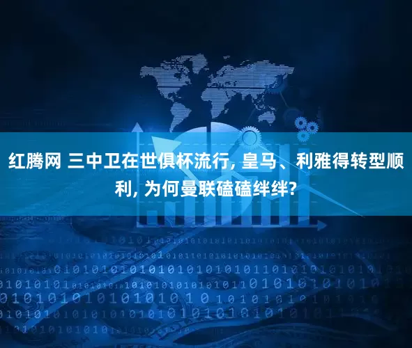 红腾网 三中卫在世俱杯流行, 皇马、利雅得转型顺利, 为何曼联磕磕绊绊?