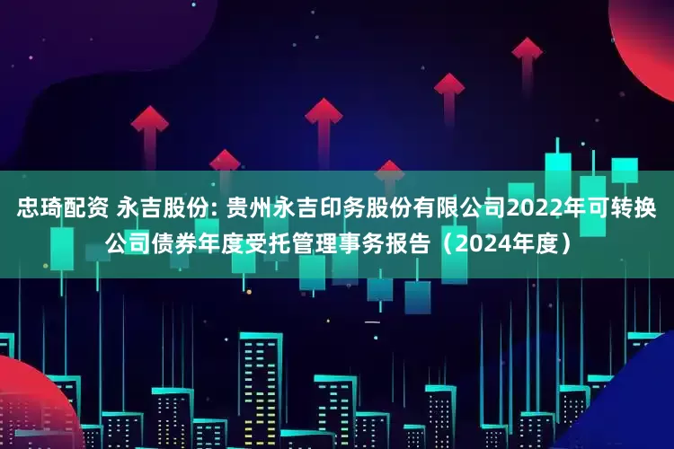 忠琦配资 永吉股份: 贵州永吉印务股份有限公司2022年可转换公司债券年度受托管理事务报告（2024年度）