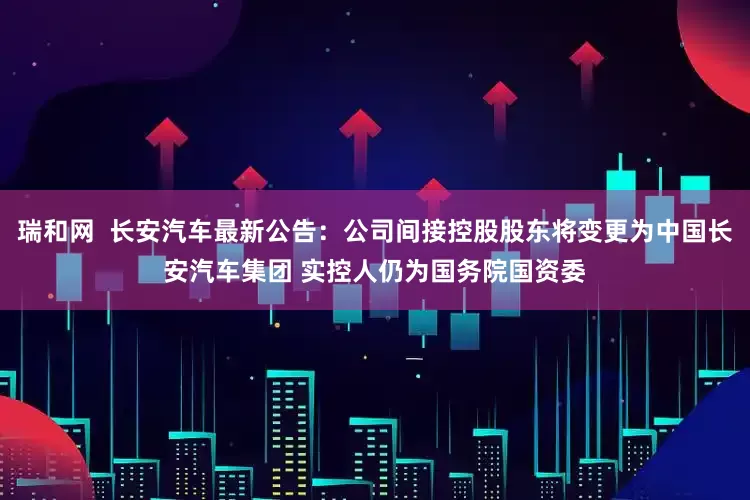 瑞和网 长安汽车最新公告:公司间接控股股东将变更为中国长安汽车集团 实控人仍为国务院国资委