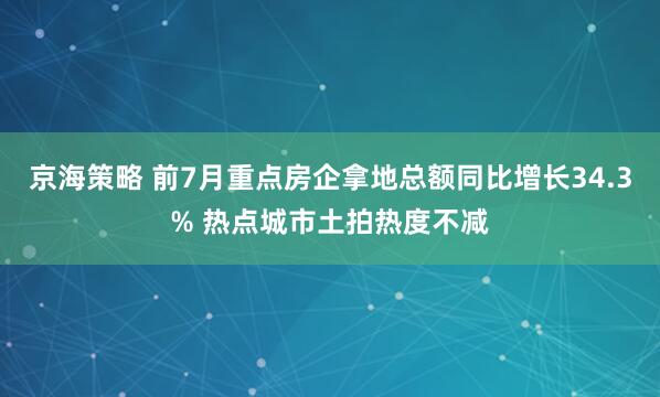 京海策略 前7月重点房企拿地总额同比增长34.3% 热点城市土拍热度不减