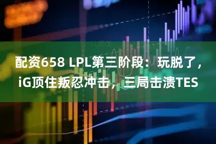 配资658 LPL第三阶段：玩脱了，iG顶住叛忍冲击，三局击溃TES