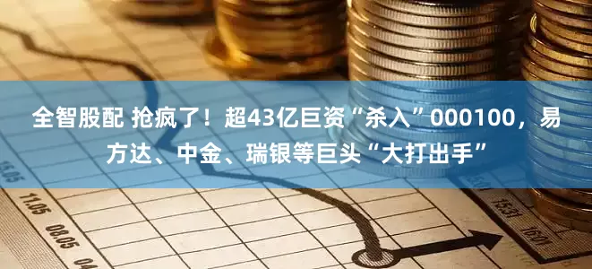 全智股配 抢疯了！超43亿巨资“杀入”000100，易方达、中金、瑞银等巨头“大打出手”