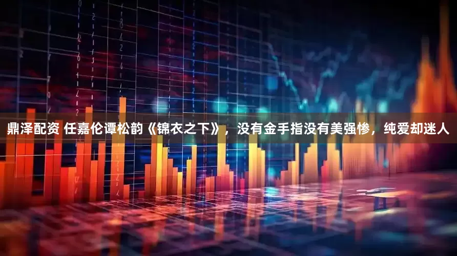 鼎泽配资 任嘉伦谭松韵《锦衣之下》，没有金手指没有美强惨，纯爱却迷人