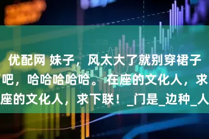优配网 妹子，风太大了就别穿裙子了，原形毕露了吧，哈哈哈哈哈。 在座的文化人，求下联！_门是_边种_人类