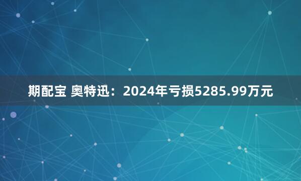 期配宝 奥特迅:2024年亏损5285.99万元