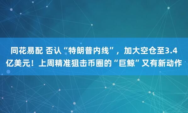 同花易配 否认“特朗普内线”,加大空仓至3.4亿美元!上周精准狙击币圈的“巨鲸”又有新动作