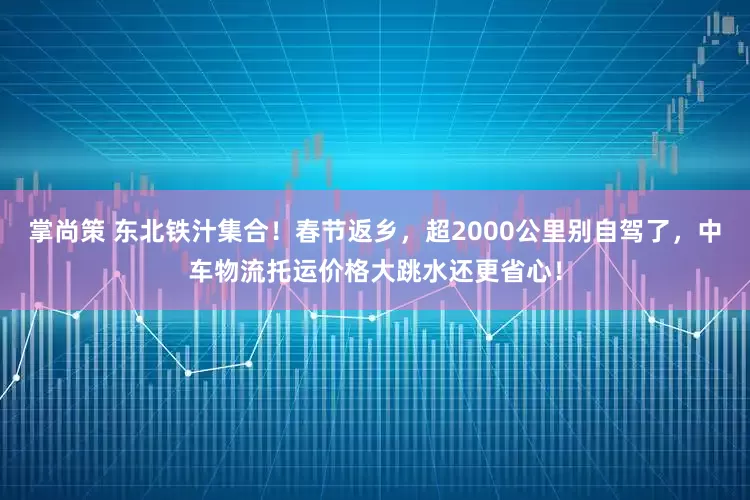 掌尚策 东北铁汁集合！春节返乡，超2000公里别自驾了，中车物流托运价格大跳水还更省心！