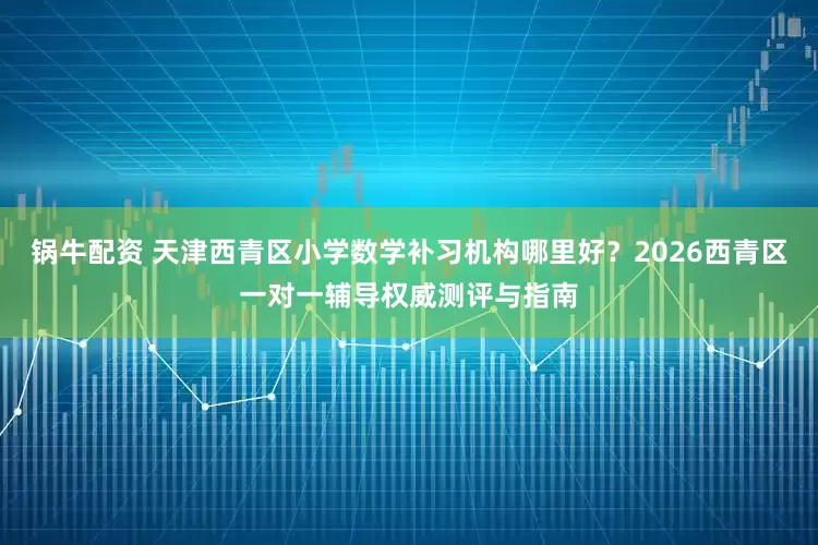 锅牛配资 天津西青区小学数学补习机构哪里好？2026西青区一对一辅导权威测评与指南