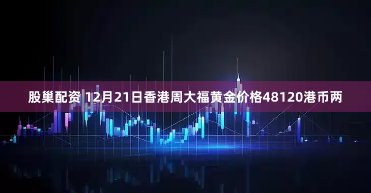 股巢配资 12月21日香港周大福黄金价格48120港币两