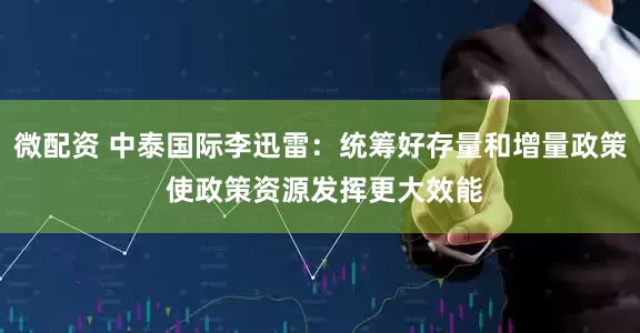 微配资 中泰国际李迅雷：统筹好存量和增量政策 使政策资源发挥更大效能