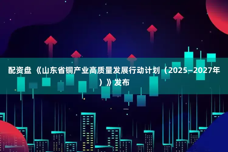 配资盘 《山东省铜产业高质量发展行动计划（2025—2027年）》发布