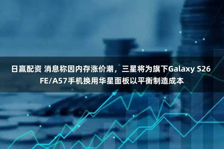 日赢配资 消息称因内存涨价潮，三星将为旗下Galaxy S26 FE/A57手机换用华星面板以平衡制造成本