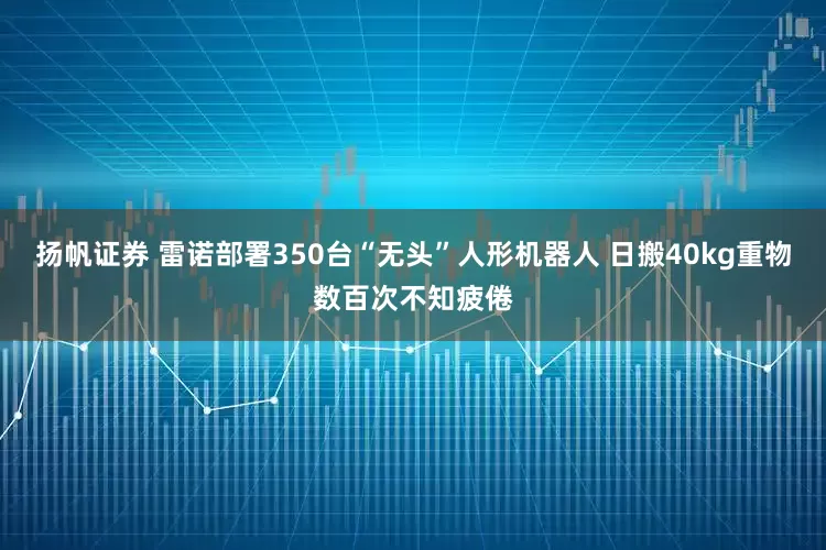 扬帆证券 雷诺部署350台“无头”人形机器人 日搬40kg重物数百次不知疲倦